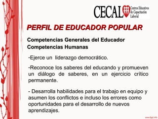 Competencias Generales del Educador Competencias Humanas PERFIL DE EDUCADOR POPULAR Ejerce un  liderazgo democrático. Reconoce los saberes del educando y promueven un diálogo de saberes, en un ejercicio crítico permanente. - Desarrolla habilidades para el trabajo en equipo y asumen los conflictos e incluso los errores como oportunidades para el desarrollo de nuevos aprendizajes. 
