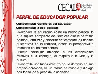 Competencias Generales del Educador Competencias Socio-políticas PERFIL DE EDUCADOR POPULAR Reconoce la educación como un hecho político, lo que implica apropiarse de  técnicas que le permitan conocer, analizar y discernir críticamente los hechos sustantivos de la realidad, desde la perspectiva e intereses de los más pobres. Presta particular atención a las dimensiones relativas a la ecología, el respeto a la vida y la cultura. Desarrolla una lucha creativa por la defensa de sus propios derechos, en un marco de respeto y diálogo con todos los sujetos de la sociedad. 