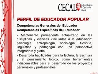 Competencias Generales del Educador Competencias Específicas del Educador PERFIL DE EDUCADOR POPULAR - Mantenerse permanente actualizado en las disciplinas y ciencias vinculadas a la educación: psicología, antropología, sociología, filosofía, lingüística y pedagogía con una perspectiva integradora y global. - Desarrolla habilidades para la lectura, la escritura y el pensamiento lógico, como herramientas indispensables para el desarrollo de los proyectos personales y profesionales. 