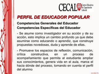 Competencias Generales del Educador Competencias Específicas del Educador PERFIL DE EDUCADOR POPULAR - Se asume como investigador en su acción y de su acción, esto implica un cambio profundo ya que debe asumirse como educando o aprendiz, que construye propuestas novedosas, duda y aprende de ellas. - Promueve los espacios de reflexión, comunicación, crítica constructiva, en un proceso de acompañamiento que permita al estudiante ampliar sus conocimientos, genera vida en el aula, marca el hacia dónde del proceso, tomando en cuenta el perfil del alumno 
