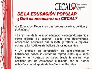 La Educación Popular es una propuesta ética, política y pedagógica. DE LA EDUCACIÓN POPULAR  ¿Qué es necesario en CECAL? La revisión de la relación educador – educando asumida como diálogo de saberes; desde una determinada concepción educativa que respeta y valora la riqueza cultural y los códigos simbólicos de los educandos. Un proceso de apropiación de conocimientos y habilidades desde instrumentos reproducibles que tiene lugar en un contexto concreto, desde la misma vida cotidiana de los educandos iluminada por su propia reflexión y por el aporte de las Ciencias Sociales. 