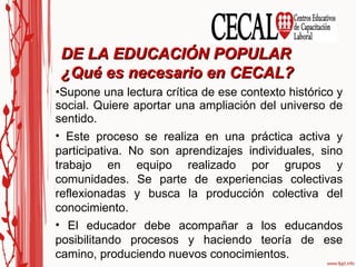 Supone una lectura crítica de ese contexto histórico y social. Quiere aportar una ampliación del universo de sentido. Este proceso se realiza en una práctica activa y participativa. No son aprendizajes individuales, sino trabajo en equipo realizado por grupos y comunidades. Se parte de experiencias colectivas reflexionadas y busca la producción colectiva del conocimiento. El educador debe acompañar a los educandos posibilitando procesos y haciendo teoría de ese camino, produciendo nuevos conocimientos. DE LA EDUCACIÓN POPULAR  ¿Qué es necesario en CECAL? 