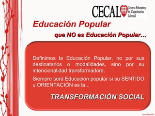 Educación Popular  Creencia que toda educación que se hace en las zonas más lejanas y rurales de nuestros países es Educación Popular. que NO es Educación Popular… Es todo aquel esfuerzo educativo que realizamos  para la gente pobre, o para los sectores más oprimidos y desposeídos de la sociedad. Este aspecto se acerca bastante a la definición de Educación Popular. Definimos la Educación Popular, no por sus destinatarios o modalidades, sino por su intencionalidad transformadora. Siempre será Educación popular si su SENTIDO u ORIENTACIÓN es la... TRANSFORMACIÓN SOCIAL 