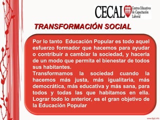 Es el proceso en el que van ocurriendo cambios importantes, cambios que son buenos y valiosos para todos y todas. Es lograr que cambien cosas que afectan o dañan a las personas, también es ir cambiando situaciones en las que la gente no estudia, no participa, la engañan, etc. TRANSFORMACIÓN SOCIAL Por lo tanto  Educación Popular es todo aquel esfuerzo formador que hacemos para ayudar o contribuir a cambiar la sociedad, y hacerla de un modo que permita el bienestar de todos sus habitantes. Transformamos la sociedad cuando la hacemos más justa, más igualitaria, más democrática, más educativa y más sana, para todos y todas las que habitamos en ella. Lograr todo lo anterior, es el gran objetivo de la Educación Popular 