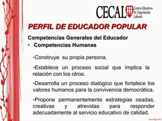 Competencias Generales del Educador Competencias Humanas PERFIL DE EDUCADOR POPULAR Establece un proceso social que implica la relación con los otros. Desarrolla un proceso dialógico que fortalece los valores humanos para la convivencia democrática. Propone permanentemente estrategias osadas, creativas y atrevidas para responder adecuadamente al servicio educativo de calidad. Construye  su propia persona. 