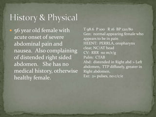  56 year old female with     T 98.6 P 100 R 16 BP 120/80
                              Gen: normal appearing female who
 acute onset of severe        appears to be in pain
 abdominal pain and           HEENT: PERRLA, oropharynx
                              clear, NC/AT head
 nausea. Also complaining     CV: RRR no m/r/g
 of distended right sided     Pulm: CTAB
                              Abd: distended in Right abd > Left
 abdomen. She has no          abdomen, TTP diffusely, greater in
 medical history, otherwise   Right abdomen,
                              Ext: 2+ pulses, no c/c/e
 healthy female.
 