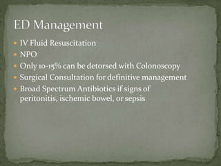 IV Fluid Resuscitation
 NPO
 Only 10-15% can be detorsed with Colonoscopy
 Surgical Consultation for definitive management
 Broad Spectrum Antibiotics if signs of
 peritonitis, ischemic bowel, or sepsis
 