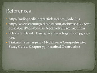  http://radiopaedia.org/articles/caecal_volvulus
 http://www.learningradiology.com/archives05/COW%
  20152-Cecal%20Volvulus/cecalvolvuluscorrect.htm
 Schwartz, David. Emergency Radiology. 2000. pg 527-
  529.
 Tintanelli’s Emergency Medicine: A Comprehensive
  Study Guide. Chapter 79 Intestinal Obstruction
 