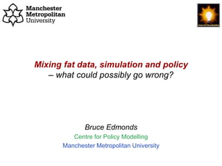 Mixing fat data, simulation and policy - what could possibly go wrong?, Bruce Edmonds, CECAN, London, Feb. 2019. slide 1
Mixing fat data, simulation and policy
– what could possibly go wrong?
Bruce Edmonds
Centre for Policy Modelling
Manchester Metropolitan University
 