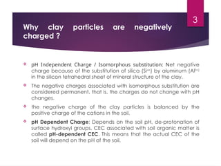 3
Why clay particles are negatively
charged ?
 pH Independent Charge / Isomorphous substitution: Net negative
charge because of the substitution of silica (Si4+
) by aluminum (Al3+)
in the silicon tetrahedral sheet of mineral structure of the clay.
 The negative charges associated with isomorphous substitution are
considered permanent, that is, the charges do not change with pH
changes.
 the negative charge of the clay particles is balanced by the
positive charge of the cations in the soil.
 pH Dependent Charge: Depends on the soil pH, de-protonation of
surface hydroxyl groups. CEC associated with soil organic matter is
called pH-dependent CEC. This means that the actual CEC of the
soil will depend on the pH of the soil.
 