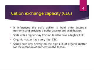 4
Cation exchange capacity (CEC)
• It influences the soil’s ability to hold onto essential
nutrients and provides a buffer against soil acidification.
• Soils with a higher clay fraction tend to have a higher CEC.
• Organic matter has a very high CEC.
• Sandy soils rely heavily on the high CEC of organic matter
for the retention of nutrients in the topsoil.
• It influences the soil’s ability to hold onto essential
nutrients and provides a buffer against soil acidification.
• Soils with a higher clay fraction tend to have a higher CEC.
• Organic matter has a very high CEC.
• Sandy soils rely heavily on the high CEC of organic matter
for the retention of nutrients in the topsoil.
• It influences the soil’s ability to hold onto essential
nutrients and provides a buffer against soil acidification.
• Soils with a higher clay fraction tend to have a higher CEC.
• Organic matter has a very high CEC.
• Sandy soils rely heavily on the high CEC of organic matter
for the retention of nutrients in the topsoil.
 