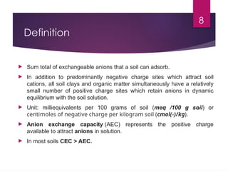 8
Definition
 Sum total of exchangeable anions that a soil can adsorb.
 In addition to predominantly negative charge sites which attract soil
cations, all soil clays and organic matter simultaneously have a relatively
small number of positive charge sites which retain anions in dynamic
equilibrium with the soil solution.
 Unit: milliequivalents per 100 grams of soil (meq /100 g soil) or
centimoles of negative charge per kilogram soil (cmol(-)/kg).
 Anion exchange capacity (AEC) represents the positive charge
available to attract anions in solution.
 In most soils CEC > AEC.
 