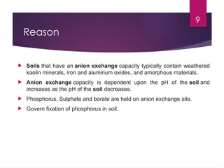9
Reason
 Soils that have an anion exchange capacity typically contain weathered
kaolin minerals, iron and aluminum oxides, and amorphous materials.
 Anion exchange capacity is dependent upon the pH of the soil and
increases as the pH of the soil decreases.
 Phosphorus, Sulphate and borate are held on anion exchange site.
 Govern fixation of phosphorus in soil.
 