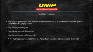 ▪ http://03/AU3B13au.pini.com.br/arquitetura-urbanismo/251/cecap-zezinho-magalhaes-prado-
um-detalhe-11-338509-1.aspx
▪ http://arquigrafia.org.br/
▪ http://www.acropole.fau.usp.br/
▪ http://arquiteturabrutalista.com.br/
▪ A Pré-Fabricação de ConcretoArmado , Aplicada a Conjuntos Habitacionais no Brasil. PDF
FONTES DE PESQUISA
 