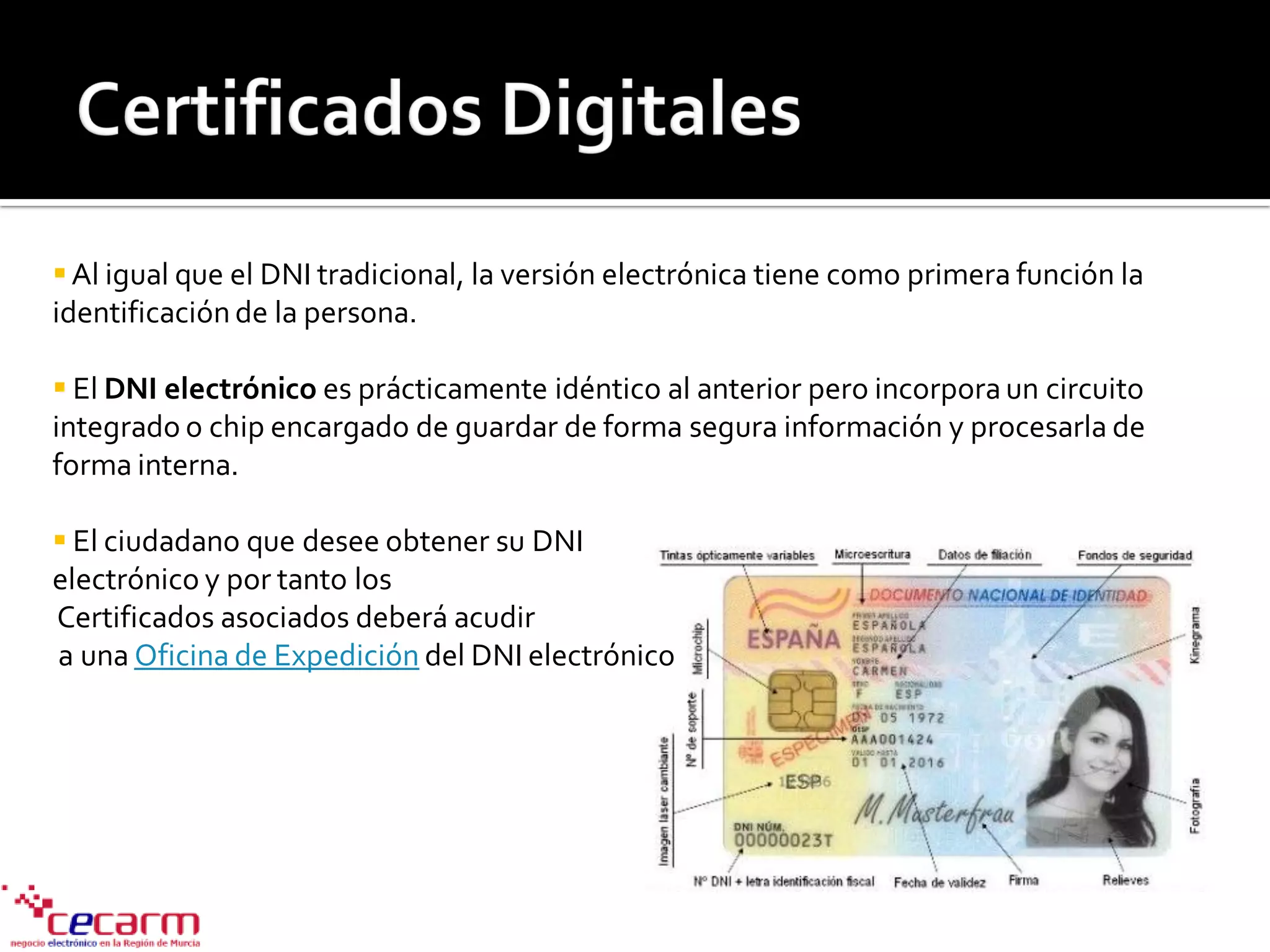 Al igual que el DNI tradicional, la versión electrónica tiene como primera función la
identificación de la persona.
 El DNI electrónico es prácticamente idéntico al anterior pero incorporaun circuito
integrado o chip encargado de guardar de forma segura información y procesarla de
forma interna.
 El ciudadano que desee obtener su DNI
electrónico y por tanto los
Certificados asociados deberá acudir
a una Oficina de Expedición del DNI electrónico
 