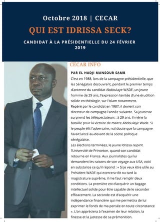 CECAR INFO
C’est en 1988, lors de la campagne présidentielle, que
les Sénégalais découvrent, pendant le premier temps
d’antenne du candidat Abdoulaye WADE, un jeune
homme de 29 ans, l’expression teintée d’une érudition
solide en théologie, sur l’Islam notamment. 
Repéré par le candidat en 1987, il devient son
directeur de campagne l’année suivante. Sa jeunesse
surprend les téléspectateurs : à 29 ans, il mène la
bataille pour la victoire de maitre Abdoulaye Wade. Si
le peuple élit l’adversaire, nul doute que la campagne
l’avait lancé au-devant de la scène politique
sénégalaise. 
Les élections terminées, le jeune Idrissa rejoint
l’Université de Princeton, quand son candidat
retourne en France. Aux journalistes qui lui
demandent les raisons de son voyage aux USA, voici
en substance ce qu’il répond : « Si je veux être utile au
Président WADE qui exercera tôt ou tard la
magistrature suprême, il me faut remplir deux
conditions. La première est d’acquérir un bagage
intellectuel solide pour être capable de le seconder
efficacement. La seconde est d’acquérir une
indépendance financière qui me permettra de lui
exprimer le fonds de ma pensée en toute circonstance
». L’on appréciera à l’examen de leur relation, la
finesse et la justesse de sa prémonition.
PAR EL HADJI MANSOUR SAMB
QUI EST IDRISSA SECK?
CANDIDAT À LA PRÉSIDENTIELLE DU 24 FÉVRIER
2019
Octobre 2018 | CECAR
 