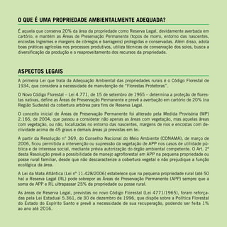 O QUE É UMA PROPRIEDADE AMBIENTALMENTE ADEQUADA?
É aquela que conserva 20% da área da propriedade como Reserva Legal, devidamente averbada em
cartório, e mantém as Áreas de Preservação Permanente (topos de morro, entorno das nascentes,
encostas íngremes e margens de córregos e barragens) protegidas e conservadas. Além disso, adota
boas práticas agrícolas nos processos produtivos, utiliza técnicas de conservação dos solos, busca a
diversificação da produção e o reaproveitamento dos recursos da propriedade.
ASPECTOS LEGAIS
A primeira Lei que trata da Adequação Ambiental das propriedades rurais é o Código Florestal de
1934, que considera a necessidade de manutenção de “Florestas Protetoras”.
O Novo Código Florestal – Lei 4.771, de 15 de setembro de 1965 – determina a proteção de flores-
tas nativas, define as Áreas de Preservação Permanente e prevê a averbação em cartório de 20% (na
Região Sudeste) da cobertura arbórea para fins de Reserva Legal.
O conceito inicial de Áreas de Preservação Permanente foi alterado pela Medida Provisória (MP)
2.166, de 2004, que passou a considerar não apenas as áreas com vegetação, mas aquelas áreas
com vegetação, ou não, localizadas no entorno das nascentes, margens de rios e encostas com de-
clividade acima de 45 graus e demais áreas já previstas em lei.
A partir da Resolução n° 369, do Conselho Nacional do Meio Ambiente (CONAMA), de março de
2006, ficou permitida a intervenção ou supressão da vegetação de APP nos casos de utilidade pú-
blica e de interesse social, mediante prévia autorização do órgão ambiental competente. O Art. 2º
desta Resolução prevê a possibilidade de manejo agroflorestal em APP na pequena propriedade ou
posse rural familiar, desde que não descaracterize a cobertura vegetal e não prejudique a função
ecológica da área.
A Lei da Mata Atlântica (Lei nº 11.428/2006) estabelece que na pequena propriedade rural (até 50
ha) a Reserva Legal (RL) pode sobrepor as Áreas de Preservação Permanente (APP) sempre que a
soma de APP e RL ultrapassar 25% da propriedade ou posse rural.
As áreas de Reserva Legal, previstas no novo Código Florestal (Lei 4771/1965), foram reforça-
das pela Lei Estadual 5.361, de 30 de dezembro de 1996, que dispõe sobre a Política Florestal
do Estado do Espírito Santo e prevê a necessidade de sua recuperação, podendo ser feita 1%
ao ano até 2016.
 