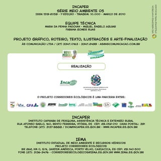 Incaper
Instituto Capixaba de Pesquisa, Assistência Técnica e Extensão Rural
Rua Afonso Sarlo, 160, Bento Ferreira, Vitória, ES CEP: 29.052-010 Caixa Postal: 391
teleFone (27): 3137-9888 / dcm@incaper.es.gov.br - www.incaper.es.gov.br
IEMA
Instituto ESTADUAL DE MEIO AMBIENTE E RECURSOS HÍDRICOS
Projeto CORREDORES ECOLÓGICOS
BR 262, KM 0, S/N, JARDIM AMÉRICA, PORTO VELHO, CARIACICA, ES CEP: 29.140-500
Fone (27): 3136-3476 - CORREDORESECOLOGICOS@IEMA.ES.GOV.BR www.IEMA.es.gov.br
realização
O Projeto Corredores Ecológicos é uma parceria entre:
Incaper
Série Meio Ambiente 05
ISSN 1519-2059 - 1A
EDIÇÃO - Tiragem: 10.000 - março de 2010
Equipe técnica
Maria da Penha Padovan - Miguel Ângelo Aguiar
Fabiana Gomes Ruas
Projeto gráfico, roteiro, texto, ilustrações e arte-finalização
ás Comunicação Ltda / (27) 3347.0163 - 3347.2499 - as@ascomunicacao.com.br
Nãoagredimosanatureza
Utilizamospapelreciclado
 