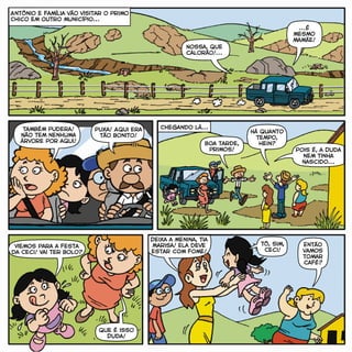 Nossa, que
calorão!...
...É
mesmo
mamãe!
Também pudera!
Não tem nenhuma
árvore por aqui!
Puxa! Aqui era
tão bonito!
Chegando lá...
Boa tarde,
primos!
Há quanto
tempo,
hein?
Viemos para a festa
da Ceci! Vai ter bolo?
Que é isso
Duda!
Tô, sim,
Ceci!
Então
vamos
tomar
café?
Antônio e família vão visitar o primo
Chico em outro município...
Pois é, a Duda
nem tinha
nascido...
Deixa a menina, tia
Marisa! Ela deve
estar com fome!
 