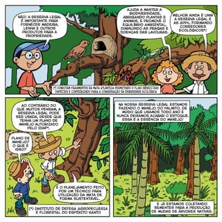 não! a reserva legal
É importante para
FORNECER madeira,
lenha e outros
produtos para a
Propriedade.
ajuda a manter a
biodiversidade,
abrigANDo plantas e
animais, e promove o
equilíbrio AMBIENTAL,
diminuindo as pragas e
doenças das lavouras.
plano de
manejo?
o que é
isso?
Ao contrário do
que muitos pensam, a
REServa Legal pode
ser usada, desde que
tenha um plano de
manejo autorizado
pelo Idaf*.
É o planejamento feito
por um técnico para
utilização da mata de
forma sustentável.
Na nossa Reserva Legal estamos
fazendo o manejo do palmito, de
modo que usamos todo ano e
nunca deixamos acabar o estoque.
Essa é a essência do manejo!
E já estamos coletando
sementes para a produção
de mudas de árvores nativas.
Melhor ainda é unir
a reserva legal e
as Apps, formando
corredores
ecológicos*!
(*) INSTITUTO DE DEFESA AGROPECUÁRIA
E FLORESTAL DO ESPÍRITO SANTO
(*) CONECTAM FRAGMENTOS DA MATA ATLâNTICA PERMITINDO O FLUXO GÊNICO DAS
ESPÉCIES E CONTRIBUINDO PARA A CONSERVAÇÃo da diversidade ecológica
 