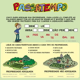 ligue as características abaixo a cada tipo de propriedade.
reserva legal
reva gal
depre
va
ma
te
área de preservação permanente
chico quer adequar sua propriedade. PARA AJUDÁ-LO, COMPLETE AS
PALAVRAS abaixo COM AS SÍLADAS EM VERMELHO E mostre o que deve
ser sempre protegido para ele cumprir a legislação ambiental.
nascente protegida
nascenteprotegida
monocultura
monocultura
1-RESERVALEGAL/2-ÁREADEPRESERVAÇÃOPERMANENTE
desmatamento
desmatamento
caixas secas
caixassecas
queimadas
queimadas
mata ciliar
mataciliar
erosão
erosão
PLANTIO EM CURVA DE NÍVELtopo do morro protegido
topodomorroprotegido
plantioemcurvadenível
propriedade adequada propriedade não adequada
 