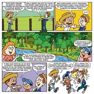 Você pode cercar
as áreas e deixar
recuperar naturalmente,
ou plantar mudas de
essências nativas.
Mas a gente usa até os topos
de morro para produzir. Se eu
tiver que recuperar a mata, vou
perder área da propriedade,
que já é pequena.
Não é bem assim, Chico! pequenas
Propriedades como a sua podem ter
as APPs protegidas e produzindo
alimento ao mesmo tempo.
Ah é?
Nós plantamos árvores nativas,
palmito e frutíferas na mesma área
e estamos colhendo a produção
cada uma a seu tempo.
É isso que está na Lei da Mata
Atlântica. propriedades com
menos de 50 hectares em regime
familiar podem utilizar sistemas
agroflorestais nas APPs.
Ah! Assim dá
para gente
fazer!
Além das APPs,
devemos ter uma área de
20% da propriedade para
a Reserva Legal.
Ah!!! Então vou
perder mais 20%
da propriedade?
O importante é não
deixar o terreno
descoberto.
 