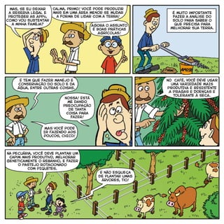 mas, Se eu deixar
a Reserva Legal e
proteger as APPs,
como vou sustentar
a minha família?
Calma, primo! Você pode produzir
mais em uma área menor se mudar
a forma de lidar com a terra!
é muito importante
fazer a análise do
solo para saber o
que precisa para
melhorar sua terra.
Agora o assunto
é Boas Práticas
Agrícolas!
E tem que fazer manejo e
conservação do solo e da
água, entre outras coisas.
Nossa! Está
me dando
preocupação
de tanta
coisa para
fazer!
Na pecuária, você deve plantar um
capim mais produtivo, melhorar
geneticamente o rebanho, e fazer
O pastejo rotacionado
COM PIQUETES.
mAS VOCÊ PODE
IR FAZENDO AOS
POUCOS, CHICO!
NO CAFÉ, VOCÊ DEVE USAR
UMA VARIEDADE MAIS
PRODUTIVA E RESISTENTE
A PRAGAS E DOENÇAs E
TOLERANTE À SECA.
E não esqueça
de plantar umas
árvores, tio!
 