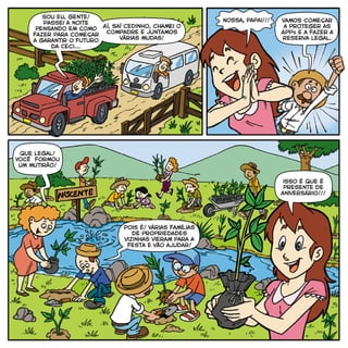 Sou eu, gente!
Passei a noite
pensando em como
fazer para começar
a garantir o futuro
da Ceci...
Aí, saí cedinho, chamei o
compadre e juntamos
várias mudas!
vamos começar
a proteger as
APPs e a fazer a
Reserva Legal.
que legal!
Você formou
um mutirão!
Pois é! Várias famílias
de propriedades
vizinhas vieram para a
festa e vão ajudar!
isso é que é
presente de
aniversário!!!
 