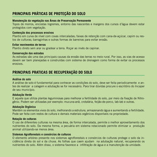 PRINCIPAIS PRÁTICAS DE PROTEÇÃO DO SOLO
Manutenção da vegetação nas Áreas de Preservação Permanente
Topos de morros, encostas íngremes, entorno das nascentes e margens dos cursos d’água devem estar
protegidos com vegetação.
Contenção dos processos erosivos
Plantio em curva de nível com covas intercaladas; faixas de retenção com cana-de-açúcar, capim ou res-
tos de culturas; barraginhas e outras formas de barreiras para evitar erosão.
Evitar movimentos de terras
Plantio direto sem arar ou gradear a terra. Roçar ao invés de capinar.
Conservação das estradas
As estradas são uma das principais causas da erosão das terras no meio rural. Por isso, as vias de acesso
devem ser bem planejadas e construídas com sistema de drenagem como forma de evitar os processos
erosivos.
PRINCIPAIS PRATICAS DE RECUPERAÇÃO DO SOLO
Análise do solo
A análise de solo é fundamental para conhecer as condições do solo, deve ser feita periodicamente e an-
tes de realizar a calagem e adubação se for necessário. Para tirar dúvidas procure o escritório do Incaper
de seu município.
Adubação Verde
E aquela que utiliza plantas leguminosas para melhorar a fertilidade do solo, por meio da fixação de Nitro-
gênio. Podem ser utilizadas por exemplo: mucuna-anã, crotalária, feijão-de-porco, lab-lab e outras.
Adubação Orgânica
Mantém os elementos vivos do solo, melhorando a estrutura, armazenando água e aumentando a fertilidade.
Pode ser feita com restos de cultura e demais materiais orgânicos disponíveis na propriedade.
Rotação de culturas
O uso de diferentes culturas na mesma área, de forma intercalada, permite o melhor aproveitamento dos
nutrientes do solo. Da mesma forma, a pecuária em sistema rotacionado permite otimizar a produção
animal utilizando-se menos área.
Sistemas Agroflorestais e consórcios de culturas
O elemento arbóreo presente nos sistemas agroflorestais e consórcios de culturas protege o solo da in-
cidência direta do sol e da chuva. As folhas que caem ajudam na adubação natural, recuperando os
nutrientes do solo. Além disso, o sistema favorece a infiltração de água e a manutenção da umidade.
 