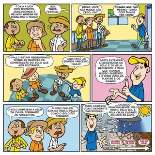 Com a ajuda
dos técnicos,
descobrimos a
melhor maneira de
trabalhar a terra!
Boa
tarde,
pessoal!
Tomara que não,
mesmo! Tenho
dois filhos
pra criar!
Aqui está um
grande parceiro,
Paulo!
Ô João Carlos,
explica para o Paulo
como o solo foi
formado.
Tudo começou
com o desgaste
das rochas...
...causado
principalmente pelo
vento, pelo sol e
pela chuva durante
bilhões de anos.
BASTA entender
a importância do
solo e de seus
recursos. É dele
que tiramos
nosso sustento
e é onde vivem as
plantas e os
animais.
O solo armazena a água
da chuva, formando
as nascentes.
Rapaz, você
não morre tão
cedo, viu?
O Paulo estava perguntando
sobre as práticas de
conservação do solo que
nós adotamos.
Linha do TEMPO
milhões
de anos
milhares
de anos
dias de
hoje
 