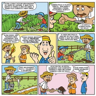 ...e evito a
compactação
do solo.
Também faço o plantio
direto, sem arar e
gradear a terra.
Economizo tempo e
dinheiro...
Todas essas medidas
são de proteção.
Agora vamos ver as
de recuperação.
Caso necessário,
faço a calagem e
a adubação.
Você ainda pode
fazer adubação
verde.
Além disso, não
fazemos mais
queimadas, que
destroem a parte
viva do solo.
Outra coisa é roçar bem baixinho
ao invés de capinar. É mais fácil,
rápido e diminui a mão-de-obra. A
terra fica coberta e mais úmida.
A cada ano faço a
análise de solo para
saber o que melhorar
para produzir mais.
Hoje em dia já estou
adubando com composto
orgânico para melhorar
também a vida do solo.
 