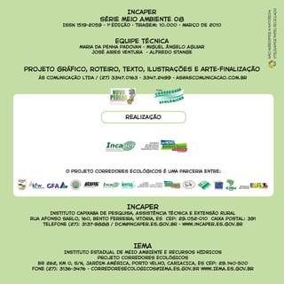 Incaper
Série Meio Ambiente 08
ISSN 1519-2059 - 1A
EDIÇÃO - Tiragem: 10.000 - março de 2010
Equipe técnica
Maria da Penha Padovan - Miguel Ângelo Aguiar
José Aires Ventura - Alfredo Stange
Projeto gráfico, roteiro, texto, ilustrações e arte-finalização
ás Comunicação Ltda / (27) 3347.0163 - 3347.2499 - as@ascomunicacao.com.br
Nãoagredimosanatureza
Utilizamospapelreciclado
Incaper
Instituto Capixaba de Pesquisa, Assistência Técnica e Extensão Rural
Rua Afonso Sarlo, 160, Bento Ferreira, Vitória, ES CEP: 29.052-010 Caixa Postal: 391
teleFone (27): 3137-9888 / dcm@incaper.es.gov.br - www.incaper.es.gov.br
IEMA
Instituto ESTADUAL DE MEIO AMBIENTE E RECURSOS HÍDRICOS
Projeto CORREDORES ECOLÓGICOS
BR 262, KM 0, S/N, JARDIM AMÉRICA, PORTO VELHO, CARIACICA, ES CEP: 29.140-500
Fone (27): 3136-3476 - CORREDORESECOLOGICOS@IEMA.ES.GOV.BR www.IEMA.es.gov.br
realização
O Projeto Corredores Ecológicos é uma parceria entre:
per
 