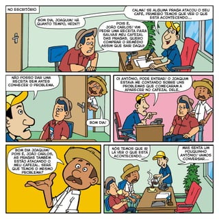 Pois é,
João Carlos! Vim
pedir uma receita PARA
SALVAR MEU CAFEZAL
das pragas. Quero
comprar o remédio
assim que sair daqui!
Calma! Se alguma praga atacou o seu
café, primeiro temos que ver o que
está acontecendo...
Não posso dar uma
receita sem antes
conhecer o problema.
Oi Antônio, pode entrar! O Joaquim
estava me contando sobre uns
problemas que começaram a
aparecer no cafezal dele.
Bom dia!
Bom dia Joaquim!
Pois é, João Carlos,
as pragas também
estão atacando o
meu cafezal. Será
que temos o mesmo
problema?
Nós temos que ir
lá ver o que está
acontecendo...
no escritório
mas senta um
pouquinho
Antônio! vamos
conversar...
BOM dia, Joaquim! Há
quanto tempo, HEIN?!
 