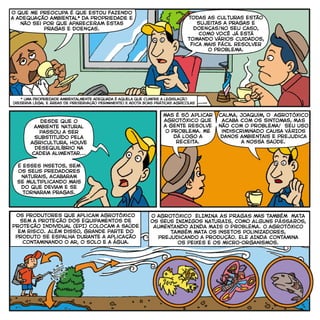 O que me preocupa é que estou fazendo
a adequação ambiental* da propriedade e
não sei por que apareceRAM estas
pragas e doenças.
Todas as culturas estão
sujeitas a pragas e
doenças!No seu caso,
como você já está
tomando vários cuidados,
fica mais fácil resolver
o problema.
desde que o
ambiente natural
passou a ser
substituído pela
agricultura, houve
desequilíbrio na
cadeia alimentar...
E esses insetos, sem
os seus predadores
naturais, acabaram
se multiplicando mais
do que deviam e se
tornaram pragas.
caLMA, Joaquim, O agrotóxico
acaba com os sintomas, MAS
não com o problema! seu uso
indiscriminado causa VÁRIOS
danos ambientais e prejudica
a nossa saúde.
mas é só Aplicar
agrotóxico que
a gente resolve
o problema. Me
dá logo a
receita.
Os produtores que aplicam agrotóxico
sem a proteção dos Equipamentos de
Proteção Individual (EPI) colocam a saúde
em risco. Além disso, grande parte do
produto se espalha durante a aplicação
contaminando o ar, o solo e a água.
o agrotóxico ELIMINA AS PRAGAS mas também MATA
OS SEUS INIMIGOS NATURAIS, COMO ALGUNS PÁSSAROS,
AUMENTANDO AINDA MAIS O PROBLEMA. o agrotóxico
TAMBÉM mata os insetos polinizadores,
prejudicando a produção. ELE AINDA contamina
os peixes e os micro-organismos.
* uma propriedade ambientalmente adequada é aquela que cumpre a legislação
(Reserva Legal e Áreas de Preservação Permanente) e adota Boas Práticas Agrícolas
 