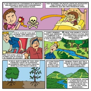 e os agrotóxicos contaminam os alimentos,
prejudicando a saúde dos consumidores,
inclusive dos nossos filhos.
Pois é, além de tudo que
falamos, usar agrotóxico
encarece a produção.
mas tem outro jeito de
acabar com os ataques
de pragas na lavoura?
Claro! primeiro
temos que observar
o ambiente e as
plantas para saber
o que acontece com
a lavoura.
A água, por exemplo: a falta
dela prejudica o cultivo, mas
o excesso pode favorecer o
aparecimento de
doenças.
e como fazer
para dar à
planta o que
ela precisa?
primeiro temos que ter a
análise do solo para saber
se é necessário fazer
calagem e adubação.
o solo, que é a base de tudo, deve
fornecer todos os nutrientes
necessários para a planta crescer,
senão ela fica fraca e adoece.
e é fundamental adotar
outras práticas de
conservação do solo,
como plantar em
curva de nível, fazer
barraginhas...
Aqui na região tem muitos casos de intoxicação.
Para piorar, muitos usam agrotóxicos
proibidos, que são mais perigosos ainda!
 