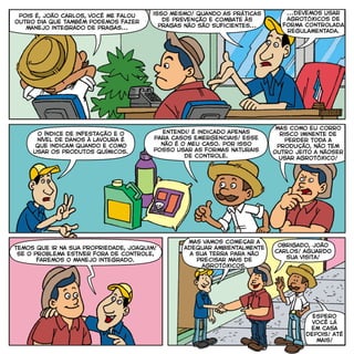 pois é, joão carlos, você me falou
outro dia que também podemos fazer
manejo integrado de pragas...
isso mesmo! quando as práticas
de prevenção e combate às
pragas não são suficientes...
...devemos usar
agrotóxicos de
forma controladA
regulamentada.
mas como eu corro
risco iminente de
perder toda a
produção, não tem
outro jeito a nãoser
usar agrotóxico!
o índice de infestação e o
nível de danos à lavoura é
que indicam quando e como
usar os produtos químicos.
entendi! é indicado apenas
para casos emergenciais! esse
não é o meu caso. por isso
posso usar as formas naturais
de controle.
espero
você lá
em casa
depois! até
mais!
temos que ir na sua propriedade, joaquim!
Se o problema estiver fora de controle,
faremos o manejo integrado.
mas vamos começar a
adequar ambientalmente
a sua terra para não
precisar mais de
agrotóxicos.
obrigado, joão
carlos! aguardo
sua visita!
 