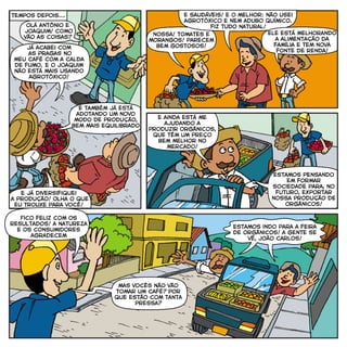 olá antônio e
joaquim! como
vão as coisas?
já acabei com
as pragas no
meu café com a calda
de fumo. e o joaquim
não está mais usando
agrotóxico!
nossa! tomates e
morangos! parecem
bem gostosos!
ele está melhorando
a alimentação da
família e tem nova
fonte de renda!
e saudáveis! e o melhor: não usei
agrotóxico e nem adubo químico.
fiz tudo natural!
e também já está
adotando um novo
modo de produção,
bem mais equilibrado
e já diversifiquei
a produção! Olha o que
eu trouxe para você!
estamos pensando
em formar
sociedade para, no
futuro, exportar
nossa produção de
orgânicos!
e ainda está me
ajudando a
produzir orgânicos,
que têm um preço
bem melhor no
mercado!
mas vocês não vão
tomar um café? por
que estão com tanta
pressa?
estamos indo para a feira
de orgânicos! a gente se
vê, joão carlos!
Fico feliz com os
resultados! a natureza
e os consumidores
agradecem
tempos depois...
 