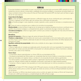 RESERVA LEGAL
É uma área localizada na propriedade ou posse rural, excetuada a de preservação permanente (APP), necessária ao uso sus-
tentável dos recursos naturais, à conservação e reabilitação dos processos ecológicos, à manutenção da biodiversidade e ao
abrigo e proteção da fauna e flora nativas.As Áreas de Preservação Permanente (APP) não fazem parte da Reserva Legal, a
não ser em casos especiais.
Importância Ecológica
Água: as áreas de Reserva Legal podem favorecer a infiltração da água de chuvas, contribuindo para a perenização das
nascentes e regulação do fluxo hídrico, além de contribuir para a diminuição da evaporação.
Solo: as florestas protegem o solo, impedindo a erosão e ajudando a evitar a perda de nutrientes e o empobrecimento da
terra.
Ar: as áreas de reserva contribuem para a melhoria do microclima da propriedade.
Biodiversidade: as áreas de Reserva Legal servem de abrigo para as espécies de plantas de animais e contribuem para o
equilíbrio dos processos ecológicos e, conseqüentemente, ajudam na prevenção de pragas e doenças das culturas.
Corredores Ecológicos: as Reservas Legais podem contribuir para conectar os fragmentos de mata nativa, formando cor-
redores ecológicos.
Benefícios
Isenção de Impostos: as Reservas Legais são isentas de ImpostoTerritorial Rural.
Produtos e subprodutos: são fornecedoras de insumos para a propriedade na forma de madeira, lenha, cipós, semen-
tes, flores, frutos e outros mediante a elaboração de plano de manejo aprovado pelo Instituto de Defesa Agropecuária e
Florestal do ES (Idaf).
Equilíbrio ambiental da propriedade: melhoria das condições do solo, ar, água e da biodiversidade.
Uso e manejo
A Reserva Legal pode ser manejada para exploração, porém não pode sofrer corte raso (supressão). Com planejamento
prévio (plano de manejo) aprovado pelo IDAF, no local podem ser cultivadas palmáceas e flores ornamentais e coletadas
sementes, cipós, raízes e ervas medicinais.
Como fazer
- O proprietário deverá isolar/reflorestar no mínimo 20% da sua propriedade até 2016.
- Na pequena propriedade (até 50ha), podem ser consideradas áreas de árvores frutíferas e ornamentais já existentes,
desde que intercaladas com espécies nativas e contidas em uma só parcela, formando sistemas agroflorestais.
- Ao invés do plantio, o proprietário poderá conduzir a regeneração natural da área complementar. Porém, esta forma só
poderá ser realizada mediante análise de viabilidade comprovada e autorização do órgão ambiental estadual.
- Compensar a Reserva Legal por área equivalente, em outro local, desde que nos mesmos ecossistema e microbacia.
Legislação
Segundo as Leis Federal 4771/1965 e Estadual 5.361/1996, quem já possui uma área de 20% da propriedade coberta por
floresta deverá averbar junto ao cartório de registro de imóveis da comarca umTermo de Responsabilidade de preserva-
ção da floresta.
Quem não possuir os 20% de mata deverá averbar junto ao cartório de registro de imóveis umTermo de Compromisso
firmado com o Idaf para formação ou complementação dos 20% da Reserva Legal.
 