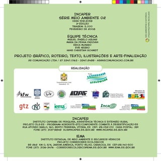 Incaper
Série Meio Ambiente 02
ISSN 1519-2059
3A
EDIÇÃO
Tiragem: 5.000
fevereiro de 2008
Equipe técnica
Miguel Ângelo Aguiar
Maria da Penha Padovan
Erica Munaro
Evie Negro
Hans Christian Schmidt
Projeto gráfico, roteiro, texto, ilustrações e arte-finalização
ás Comunicação Ltda / 27 3347.0163 - 3347.2499 - as@ascomunicacao.com.br
Incaper
Instituto Capixaba de Pesquisa, Assistência Técnica e Extensão Rural
Projeto DLS-ES - Programa Nordeste-GTZ/Componente Combate à Desertificação-ES
Rua Afonso Sarlo, 160, Bento Ferreira, Vitória, ES CEP: 29.052-010 Caixa Postal: 391
Fone (27): 3137-9849 dls@incaper.es.gov.br www.incaper.es.gov.br
iema
Instituto Estadual de Meio Ambiente e Recursos Hídricos
Projeto Corredores Ecológicos
BR 262 Km 0, S/N, Jardim América, Porto Velho, Cariacica, ES CEP:29.140-500
Fone (27): 3136-3476 - corredorecologico@iema.es.gov.br www.iema.es.gov.br
realização
Nãoagredimosanatureza
Utilizamospapelreciclado
 