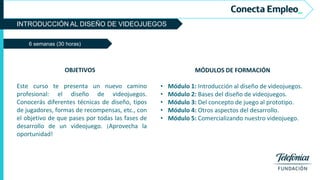 INTRODUCCIÓN AL DISEÑO DE VIDEOJUEGOS
6 semanas (30 horas)
MÓDULOS DE FORMACIÓN
• Módulo 1: Introducción al diseño de videojuegos.
• Módulo 2: Bases del diseño de videojuegos.
• Módulo 3: Del concepto de juego al prototipo.
• Módulo 4: Otros aspectos del desarrollo.
• Módulo 5: Comercializando nuestro videojuego.
OBJETIVOS
Este curso te presenta un nuevo camino
profesional: el diseño de videojuegos.
Conocerás diferentes técnicas de diseño, tipos
de jugadores, formas de recompensas, etc., con
el objetivo de que pases por todas las fases de
desarrollo de un videojuego. ¡Aprovecha la
oportunidad!
 