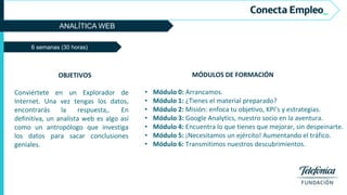 ANALÍTICA WEB
MÓDULOS DE FORMACIÓN
• Módulo 0: Arrancamos.
• Módulo 1: ¿Tienes el material preparado?
• Módulo 2: Misión: enfoca tu objetivo, KPI’s y estrategias.
• Módulo 3: Google Analytics, nuestro socio en la aventura.
• Módulo 4: Encuentra lo que tienes que mejorar, sin despeinarte.
• Módulo 5: ¡Necesitamos un ejército! Aumentando el tráfico.
• Módulo 6: Transmitimos nuestros descubrimientos.
6 semanas (30 horas)
OBJETIVOS
Conviértete en un Explorador de
Internet. Una vez tengas los datos,
encontrarás la respuesta,. En
definitiva, un analista web es algo así
como un antropólogo que investiga
los datos para sacar conclusiones
geniales.
 