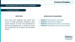 PROGRAMACIÓN CON JAVA STANDARD
8 semanas (40 horas)
MÓDULOS DE FORMACIÓN
• Módulo 1: Introducción a Java (JSE).
• Módulo 2: Orientación a objetos.
• Módulo 3: Utilización de clases Java estándar.
• Módulo 4: Novedades Java 8 y acceso a datos.
OBJETIVOS
Este curso está diseñado para gente que
nunca se había planteado programar, pero
quiere empezar. En este curso aprenderás la
sintaxis del lenguaje Java a utilizar las clases
más importantes de la edición Java Standard
Edition.
 