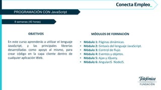 PROGRAMACIÓN CON JavaScript
8 semanas (40 horas)
MÓDULOS DE FORMACIÓN
• Módulo 1: Páginas dinámicas.
• Módulo 2: Sintaxis del lenguaje JavaScript.
• Módulo 3: Control de flujo.
• Módulo 4: Eventos y objetos.
• Módulo 5: Ajax y JQuery.
• Módulo 6: AngularJS NodeJS.
OBJETIVOS
En este curso aprenderás a utilizar el lenguaje
JavaScript, y las principales librerías
desarrolladas como apoyo al mismo, para
crear código en la capa cliente dentro de
cualquier aplicación Web.
 