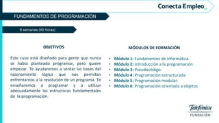 FUNDAMENTOS DE PROGRAMACIÓN
8 semanas (40 horas)
MÓDULOS DE FORMACIÓN
• Módulo 1: Fundamentos de informática.
• Módulo 2: Introducción a la programación.
• Módulo 3: Pseudocódigo.
• Módulo 4: Programación estructurada.
• Módulo 5: Programación modular.
• Módulo 6: Programación orientada a objetos.
OBJETIVOS
Este cuso está diseñado para gente que nunca
se había planteado programar, pero quiere
empezar. Te ayudaremos a sentar las bases del
razonamiento lógico que nos permitan
enfrentarnos a la resolución de un programa. Te
enseñaremos a programar y a utilizar
adecuadamente las estructuras fundamentales
de la programación.
 