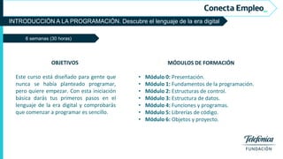 INTRODUCCIÓN A LA PROGRAMACIÓN. Descubre el lenguaje de la era digital
6 semanas (30 horas)
MÓDULOS DE FORMACIÓN
• Módulo 0: Presentación.
• Módulo 1: Fundamentos de la programación.
• Módulo 2: Estructuras de control.
• Módulo 3: Estructura de datos.
• Módulo 4: Funciones y programas.
• Módulo 5: Librerías de código.
• Módulo 6: Objetos y proyecto.
OBJETIVOS
Este curso está diseñado para gente que
nunca se había planteado programar,
pero quiere empezar. Con esta iniciación
básica darás tus primeros pasos en el
lenguaje de la era digital y comprobarás
que comenzar a programar es sencillo.
 