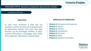 CREANDO APPS. Aprende a programar aplicaciones móviles.
6 semanas (30 horas)
MÓDULOS DE FORMACIÓN
• Módulo 0: Contexto y herramientas.
• Módulo 1: Gestos.
• Módulo 2: Cámara.
• Módulo 3: Localización.
• Módulo 4: Sensores.
• Módulo 5: Datos.
• Módulo 6: Aspectos avanzados.
OBJETIVOS
En este curso crearemos 5 apps que nos
ayudarán a sentar las bases de la programación
de aplicaciones móviles. Para crear estas apps
haremos uso de tecnologías híbridas, es decir,
usaremos PhoneGap y tecnologías web: HTML,
CSS y JavaScript. ¡Aprovecha la oportunidad!
 