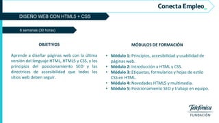 DISEÑO WEB CON HTML5 + CSS
6 semanas (30 horas)
MÓDULOS DE FORMACIÓN
• Módulo 1: Principios, accesibilidad y usabilidad de
páginas web.
• Módulo 2: Introducción a HTML y CSS.
• Módulo 3: Etiquetas, formularios y hojas de estilo
CSS en HTML.
• Módulo 4: Novedades HTML5 y multimedia.
• Módulo 5: Posicionamiento SEO y trabajo en equipo.
OBJETIVOS
Aprende a diseñar páginas web con la última
versión del lenguaje HTML, HTML5 y CSS, y los
principios del posicionamiento SEO y las
directrices de accesibilidad que todos los
sitios web deben seguir.
 