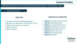 GESTIÓN DE PROYECTOS CON METODOLOGÍAS ÁGILES Y ENFOQUES LEAN.
8 semanas (40 horas)
MÓDULOS DE FORMACIÓN
• Módulo 1: Introducción y contexto.
• Módulo 2: Manifiesto Ágil.
• Módulo 3: Introducción a Scrum.
• Módulo 4: Artefactos de Scrum.
• Módulo 5: Reuniones de Scrum.
• Módulo 6: Roles de Scrum.
• Módulo 7: Estimación ágil.
• Módulo 8: Kanban.
OBJETIVOS
• Conocer qué son las metodologías ágiles.
• Aprender sus diferencias con respecto a otros
enfoques para conocer sus ventajas.
• ¿Qué es Scrum?
•¿Qué es Kanban?
 