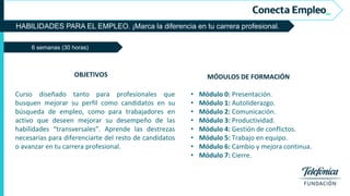 HABILIDADES PARA EL EMPLEO. ¡Marca la diferencia en tu carrera profesional.
6 semanas (30 horas)
MÓDULOS DE FORMACIÓN
• Módulo 0: Presentación.
• Módulo 1: Autoliderazgo.
• Módulo 2: Comunicación.
• Módulo 3: Productividad.
• Módulo 4: Gestión de conflictos.
• Módulo 5: Trabajo en equipo.
• Módulo 6: Cambio y mejora continua.
• Módulo 7: Cierre.
OBJETIVOS
Curso diseñado tanto para profesionales que
busquen mejorar su perfil como candidatos en su
búsqueda de empleo, como para trabajadores en
activo que deseen mejorar su desempeño de las
habilidades “transversales”. Aprende las destrezas
necesarias para diferenciarte del resto de candidatos
o avanzar en tu carrera profesional.
 