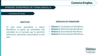 APRENDE WORDPRESS DE FORMA SENCILLA
6 semanas (30 horas)
MÓDULOS DE FORMACIÓN
• Módulo 1: Iniciándote con WordPress.
• Módulo 2: Administrando WordPress.
• Módulo 3: Desarrollando WordPress.
• Módulo 4: Personalizando WordPress.
OBJETIVOS
En este curso aprenderás a utilizar
WordPress, el gestor de contenidos más
extendido en el mercado que te permitirá
administrar, desarrollar y personalizar tu sitio
web.
 